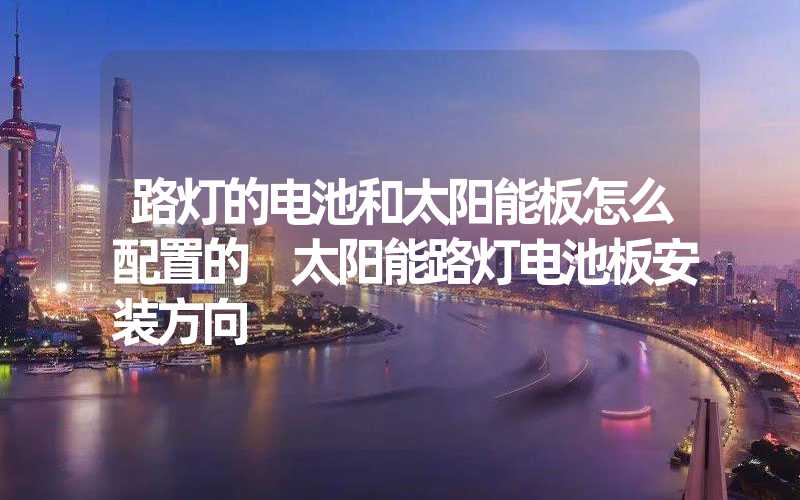 路灯的电池和太阳能板怎么配置的 太阳能路灯电池板安装方向